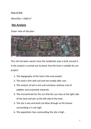 7
Area of Site
50mx70m = 3500 m2
Site Analysis
Closer view of site plan :
This site has been vacant since the residential area is built around it .
A site analysis is carried out to prove that the land is suitable for our
project:
1. The topography of the land is flat and smooth.
2. The land is firm with soil and not muddy after rain .
3. The mixture of soil is rich and nutritious without a lot of
pebbles and unwanted materials .
4. The microclimate for the sun that the sun rises at the right side
of the land and sets at the left side of the land .
5. The site is airy and wind can blow through as the houses
surrounding it is not high .
6. The population lives surrounding the site is high .
 