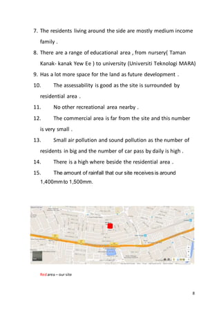 8
7. The residents living around the side are mostly medium income
family .
8. There are a range of educational area , from nursery( Taman
Kanak- kanak Yew Ee ) to university (Universiti Teknologi MARA)
9. Has a lot more space for the land as future development .
10. The assessability is good as the site is surrounded by
residential area .
11. No other recreational area nearby .
12. The commercial area is far from the site and this number
is very small .
13. Small air pollution and sound pollution as the number of
residents in big and the number of car pass by daily is high .
14. There is a high where beside the residential area .
15. The amount of rainfall that our site receives is around
1,400mm to 1,500mm.
Redarea – our site
 