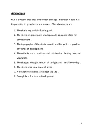 9
Advantages
Our is a vacant area area due to lack of usage . However it does has
its potential to grow become a success . The advantages are :
1. The site is airy and air flow is good .
2. The site is an open space which provide us a good place for
development .
3. The topography of the site is smooth and flat which is good for
any kinds of development.
4. The soil mixture is nutritious and suitable for planting trees and
vegetation.
5. The site gets enough amount of sunlight and rainfall everyday .
6. The site is near to residential areas .
7. No other recreational area near the site .
8. Enough land for future development.
 