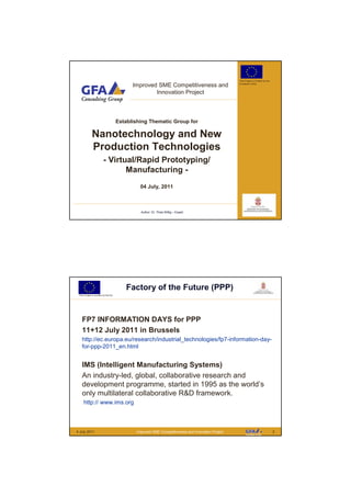 This Project is funded by the

                                          Improved SME Competitiveness and                       European Union



                                                  Innovation Project



                                    Establishing Thematic Group for

             Nanotechnology and New
             Production Technologies
                        - Virtual/Rapid Prototyping/
                               Manufacturing -
                                             04 July, 2011



                                             Author: Dr. Thies Wittig – Expert




                                       Factory of the Future (PPP)
 This Project is funded by the EU




   FP7 INFORMATION DAYS for PPP
   11+12 July 2011 in Brussels
   http://ec.europa.eu/research/industrial_technologies/fp7-information-day-
   for-ppp-2011_en.html


   IMS (Intelligent Manufacturing Systems)
   An industry-led, global, collaborative research and
   development programme, started in 1995 as the world’s
   only multilateral collaborative R&D framework.
     http:// www.ims.org



4 July 2011                                Improved SME Competitiveness and Innovation Project                                   2
 