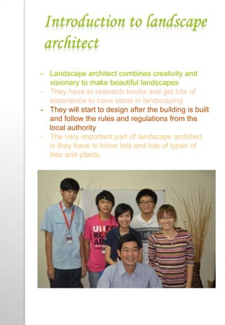 Introduction to landscape
architect
- Landscape architect combines creativity and
visionary to make beautiful landscapes
- They have to research books and get lots of
experience to have ideas in landscaping
- They will start to design after the building is built
and follow the rules and regulations from the
local authority
- The very important part of landscape architect
is they have to know lots and lots of types of
tree and plants.
 