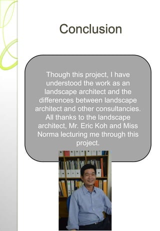 Conclusion
Though this project, I have
understood the work as an
landscape architect and the
differences between landscape
architect and other consultancies.
All thanks to the landscape
architect, Mr. Eric Koh and Miss
Norma lecturing me through this
project.
 