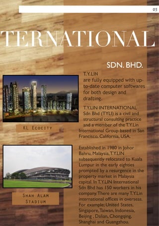 !
!
!
!
!
!
!
!
!
!
T.Y.LIN
are fully equipped with up-
to-date computer softwares
for both design and
drafting.
T.Y.LIN INTERNATIONAL
Sdn Bhd (TYLI) is a civil and
structural consulting practice
and a member of the T.Y.Lin
International Group based in San
Francisco, California, USA.	

!
Established in 1980 in Johor
Bahru, Malaysia,T.Y.LIN
subsequently relocated to Kuala
Lumpur in the early eighties
prompted by a resurgence in the
property market in Malaysia
capital. In T.Y.LIN International
Sdn Bhd has 150 workers in his
company.There are many T.Y.Lin
international ofﬁces in overseas.
For example; United States,
Singapore,Taiwan, Indonesia,
Beijing , Dalian, Chongqing,
Shanghai and Guangzhou.
TERNATIONAL
SDN. BHD.
05
KL Ecocity
Shah Alam
Stadium
 