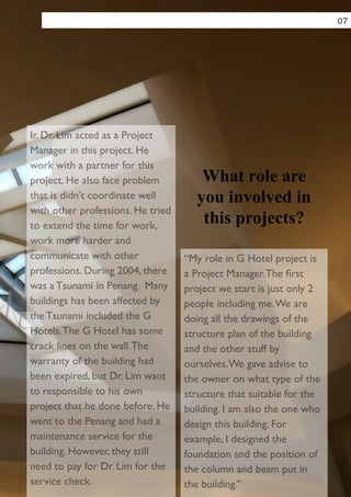Ir. Dr. Lim acted as a Project
Manager in this project. He
work with a partner for this
project. He also face problem
that is didn’t coordinate well
with other professions. He tried
to extend the time for work,
work more harder and
communicate with other
professions. During 2004, there
was a Tsunami in Penang. Many
buildings has been affected by
the Tsunami included the G
Hotels.The G Hotel has some
crack lines on the wall.The
warranty of the building had
been expired, but Dr. Lim want
to responsible to his own
project that he done before. He
went to the Penang and had a
maintenance service for the
building. However, they still
need to pay for Dr. Lim for the
service check.
“My role in G Hotel project is
a Project Manager.The ﬁrst
project we start is just only 2
people including me.We are
doing all the drawings of the
structure plan of the building
and the other stuff by
ourselves.We gave advise to
the owner on what type of the
structure that suitable for the
building. I am also the one who
design this building. For
example, I designed the
foundation and the position of
the column and beam put in
the building.”
What role are
you involved in
this projects?
07
 