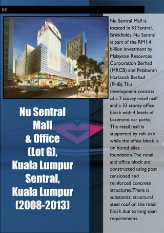 Nu Sentral
Mall
& Office
(Lot G),
Kuala Lumpur
Sentral,
Kuala Lumpur
(2008-2013)
08
Nu Sentral Mall is
located in Kl Sentral,
Brickﬁelds. Nu Sentral
is part of the RM1.4
billion investment by
Malaysian Resources
Corporation Berhad
(MRCB) and Pelaburan
Hartanah Berhad
(PHB).This
development consists
of a 7 storey retail mall
and a 33 storey ofﬁce
block with 4 levels of
basement car parks.
The retail mall is
supported by raft slab
while the ofﬁce block is
on bored piles
foundation.The retail
and ofﬁce block are
constructed using post
tensioned and
reinforced concrete
structures.There is
substantial structural
steel roof on the retail
block due to long span
requirements.
 
