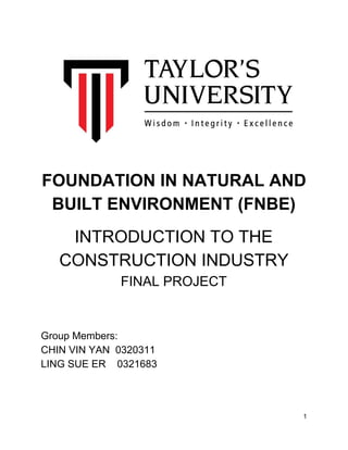  
 
FOUNDATION IN NATURAL AND 
BUILT ENVIRONMENT (FNBE) 
 
INTRODUCTION TO THE 
CONSTRUCTION INDUSTRY  
FINAL PROJECT 
 
 
 
Group Members: 
CHIN VIN YAN  0320311 
LING SUE ER    0321683 
 
 
 
 
1 
 