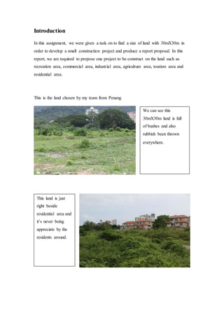 Introduction
In this assignment, we were given a task on to find a size of land with 30mX30m in
order to develop a small construction project and produce a report proposal. In this
report, we are required to propose one project to be construct on the land such as
recreation area, commercial area, industrial area, agriculture area, tourism area and
residential area.
This is the land chosen by my team from Penang
We can see this
30mX30m land is full
of bushes and also
rubbish been thrown
everywhere.
This land is just
right beside
residential area and
it’s never being
appreciate by the
residents around.
 