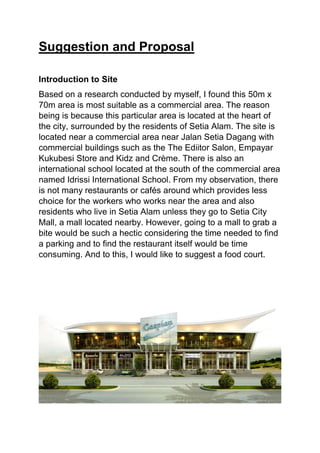 Suggestion and Proposal
Introduction to Site
Based on a research conducted by myself, I found this 50m x
70m area is most suitable as a commercial area. The reason
being is because this particular area is located at the heart of
the city, surrounded by the residents of Setia Alam. The site is
located near a commercial area near Jalan Setia Dagang with
commercial buildings such as the The Ediitor Salon, Empayar
Kukubesi Store and Kidz and Crème. There is also an
international school located at the south of the commercial area
named Idrissi International School. From my observation, there
is not many restaurants or cafés around which provides less
choice for the workers who works near the area and also
residents who live in Setia Alam unless they go to Setia City
Mall, a mall located nearby. However, going to a mall to grab a
bite would be such a hectic considering the time needed to find
a parking and to find the restaurant itself would be time
consuming. And to this, I would like to suggest a food court.
 