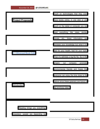 November 26, 2013

[@ LEISURELAX]
much on technologies that they even

Project Proposals

have books online, in one click or one
touch on the tablet or computer you can
read

everything,

novels,

etc.,

like

these

news,

stories,

information

can

increase your knowledge but what if it’s
bad for your health, bad for your eyes.

3.1 Oliveread Book Café
Then it’s definitely a big No No. So in this
project,

our

company

promotes

environmental friendly and hopes that
everyone can enjoy the time close to the
nature since these greenery are luxury in

Introduction
big and busy cities.

‘Reading brings you everything’,
nowadays, people are depending too
SP Setia Berhad 10

 