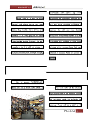 November 26, 2013

[@ LEISURELAX]
incorporate

with

some

big

book

Book café is a kind of book

publishers like Scholastic, Bantam, etc.,

themed café where people can read

and also some magazine publishers to

books, buy books, have drinks and

sponsor

chitchat; it is very popular in other

magazines and journals in order to let the

countries like: Korea, Australia, UK, etc.

customers and readers to have more

nowadays, but it is still not popular in

choices since everyone have their own

Malaysia since its profit isn't high enough.

interest in selected fields or genres of

the

old

and

new

books,

books.

So,

for

project

“LEISURELAX”,

there will be a book café which is

The book café will be situated
right at the front of the waterfall so that
we can have a break there and enjoy the
scenery. There will be a staff of 18

SP Setia Berhad 11

 