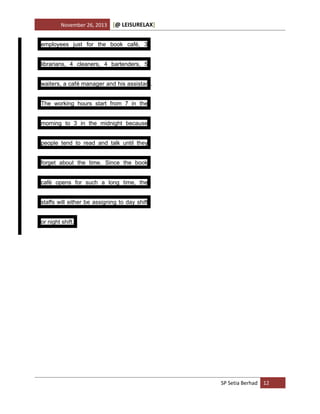 November 26, 2013

[@ LEISURELAX]

employees just for the book café, 3
librarians, 4 cleaners, 4 bartenders, 5
waiters, a café manager and his assistant.
The working hours start from 7 in the
morning to 3 in the midnight because
people tend to read and talk until they
forget about the time. Since the book
café opens for such a long time, the
staffs will either be assigning to day shift
or night shift.

SP Setia Berhad 12

 