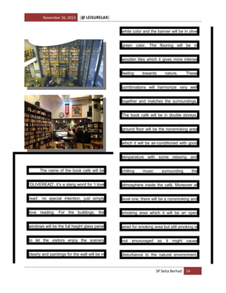 November 26, 2013

[@ LEISURELAX]
white color and the banner will be in olive
green color. The flooring will be in
wooden tiles which it gives more intense
feeling

towards

nature.

These

combinations will harmonize very well
together and matches the surroundings.
The book café will be in double storeys,
ground floor will be the nonsmoking area
which it will be air-conditioned with good
temperature with some relaxing and
The name of the book café will be

chilling

music

surrounding

the

‘OLIVEREAD', it’s a slang word for ‘I love

atmosphere inside the café. Moreover at

read’, no special intention, just simply

level one, there will be a nonsmoking and

love reading. For the buildings, the

smoking area which it will be an open

windows will be the full height glass panel

aired for smoking area but still smoking is

to let the visitors enjoy the scenery

not

clearly and paintings for the wall will be in

disturbance to the natural environment.

encouraged

as

it

might

cause

SP Setia Berhad 14

 