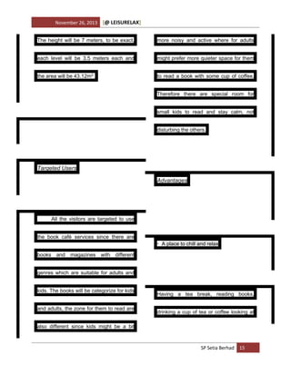 November 26, 2013

[@ LEISURELAX]

The height will be 7 meters, to be exact,

more noisy and active where for adults

each level will be 3.5 meters each and

might prefer more quieter space for them

the area will be 43.12m2.

to read a book with some cup of coffee.
Therefore there are special room for
small kids to read and stay calm, not
disturbing the others.

Targeted Users
Advantages

All the visitors are targeted to use
the book café services since there are
• A place to chill and relax
books and magazines with different
genres which are suitable for adults and
kids. The books will be categorize for kids
and adults, the zone for them to read are

Having a tea break, reading books,
drinking a cup of tea or coffee looking at

also different since kids might be a bit

SP Setia Berhad 15

 