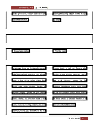 November 26, 2013

[@ LEISURELAX]

all the greeneries, we can feel like we are

feeling of touching a book and flip it page

close to the nature.

by page.

• Encourage reading

• Provide meals

Nowadays, there are few people who will

People tends to get very hungry after

take his time to sit down and read a book,

having all the activities provided nearby

most of the people rather spend time

like:

using their smart phones, tablets or

waterfall, people will straight away come

laptops playing games or just getting

to the book café to have a small snacks

books online, but why not read a real

or meal which is situated nearby, it is

book instead, reading ebooks not only

convenient for all the users.

rock

climbing,

playing

by

harm your eyes, you do not have the real

SP Setia Berhad 16

the

 