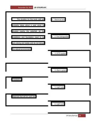 November 26, 2013

[@ LEISURELAX]

The duration for this book café will



Electrical wire



2. Fire Extinguisher



3. CCTV system



4. Alarm system



5. Light tube



6. Light bulb

probably takes about a year since its
situated nearby the waterfall, all the
installation and foundation need to be
very strong and stable and do not disrupt
the natural environment.

Installation

Materials that will be used are:

SP Setia Berhad 18

 