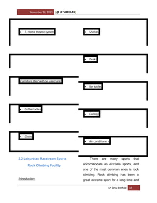 November 26, 2013

[@ LEISURELAX]

7. Home theatre system



Shelves



Desks



Bar tables



Canopy





Air conditione r

Furniture that will be used are:





Coffee tables

Chairs

3.2 Leisurelax Maxstream Sports
Rock Climbing Facility

There

are

many

sports

that

accommodate as extreme sports, and
one of the most common ones is rock
climbing. Rock climbing has been a

Introduction

great extreme sport for a long time and
SP Setia Berhad 19

 