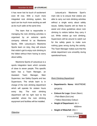 November 26, 2013

[@ LEISURELAX]

it has never lost its touch of excitement

LeisureLax’s

Maxtreme

Sport’s

even till now. With a much more

main role is to ensure that visitors are

integrated rock climbing system, the

able to carry out rock climbing activities

sport can be much more exciting as well

without a single worry about safety

as be much safer at the same time.

issues. Safety Experts will be there to

The team that is responsible in
managing the rock climbing activities is
organised
company

by

an

referred

extreme
to

as

sports

Maxtreme

Sports. With LeisureLax’s Maxtreme
Sports team on duty, they will ensure
that visitor’s get to enjoy rock climbing to
the fullest without them having to worry
about safety.

assist and show guidelines about rock
climbing to visitors before they carry it
out. While visitors go rock climbing,
Supervisors will be around to watch out
for the safety gears to make sure
nothing goes wrong during the activity.
The Team Manager makes sure that the
whole department runs smoothly during
operational hours.

Maxtreme Sports of LeisureLax is a
sports integration team which consists
of close to seven people. This specific
team

has

Assistant

a

Team

Team

Manager,

Manager,

an
Main

Supervisor, two Safety Experts and two

Rock Climbing Department

Supervisors. The whole team is in
charge of the rock climbing department



which will operate for sixteen hours
every

day.

The

rock

climbing

department will be right next to the
waterfall,

where

the

rock

SPORTS


Colours for Logo: Green (Neon)
: Pitch Black (Out Line)

climbing

equipment and facilities will be installed.

Department’s Name: MAXTREME

: Yellow (Secondary Colour)


Height of Department: 4m =
4000mm


Objective

Height of Waterfall: 20m =
20000mm
SP Setia Berhad 20

 