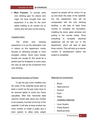 November 26, 2013



[@ LEISURELAX]

Main Purpose: To provide extra

support as people will be using it to go

rock climbing gear for visitors who

up and down the sides of the waterfall.

might not have brought their own

For

equipment. It is also for the short

incorporated with the rock climbing

safety briefing to be carried out to

facilities, it will take at least three

visitors who will carry out the activity.

months to complete the foundation,

the

department

that

will

be

installing the doors, glass windows and
putting in the counter desks. Once

Targeted Users

everything

is

complete,

electrical

climbing

appliances will be laid out in the

experience is to put the adrenaline rush

department, which will take at least

in visitors so this department mainly

three months. This will total up to eleven

focuses on attracting younger or more

months

energetic visitors. Since many foreign

project is completed.

The

whole

rock

of

development before

tourists are usually fit, this would be a
perfect spot for foreigners to come enjoy
the view as well as the excitement from
rock climbing.

Approximate Duration of Project
To get the grip rocks installed onto
the sides of the waterfall would take at
least a month as the grip rocks have to
be secured tightly to avoid any future
casualties. After that, horizontal steel
columns should take about two months
to be properly mounted at the top of the
waterfall. It will take at least another two
more months to install a pulley and a
lever system to allow body weight

Materials for Construction
-

Bricks

-

Steel columns

-

Cement

-

Paint

-

Glass

-

Installation Materials

-

Lever System

-

Pulley System

-

Electrical wires
SP Setia Berhad 21

the

 
