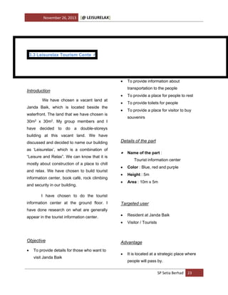 November 26, 2013

[@ LEISURELAX]

3.3 Leisurelax Tourism Cente r



Introduction
We have chosen a vacant land at
Janda Baik, which is located beside the
waterfront. The land that we have chosen is

To provide information about
transportation to the people



To provide a place for people to rest



To provide toilets for people



To provide a place for visitor to buy
souvenirs

30m2 x 30m2. My group members and I
have decided to do a double-storeys
building at this vacant land. We have
discussed and decided to name our building
as ‘Leisurelax’, which is a combination of
“Leisure and Relax”. We can know that it is
mostly about construction of a place to chill
and relax. We have chosen to build tourist
information center, book café, rock climbing
and security in our building.

Details of the part

 Name of the part :
Tourist information center


Color : Blue, red and purple



Height : 5m



Area : 10m x 5m

I have chosen to do the tourist
information center at the ground floor. I

Targeted user

have done research on what are generally

Objective


To provide details for those who want to
visit Janda Baik



Resident at Janda Baik



appear in the tourist information center.

Visitor / Tourists

Advantage


It is located at a strategic place where
people will pass by.
SP Setia Berhad 23

 