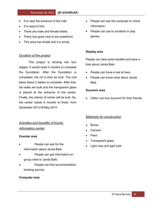 November 26, 2013

[@ LEISURELAX]



It is near the entrance of the mall.



It is easy to find.



There are male and female toilets.



There has good view to the waterfront.





This area has shade and it is windy.

People can use the computer to check
information.



People can use to socialize or play
games.

Display area

Duration of the project
This project is dividing into four
stages. It would need 4 months to complete

People can take some booklet and have a
look about Janda Baik.

the foundation. After the foundation is



People can have a rest at here.

completed, the rof is then be built. The roof



People can know more about Janda

takes about 2 weeks to complete. After that,
the walls are built and the transparent glass
is placed at the entrance of the center.
Finally, the interior of center will be built. So,

Baik.
Souvenir area


Visitor can buy souvenir for their friends.

the center needs 6 months to finish, from
December 2013 till May 2014.

Materials for construction
Activities and benefits of tourist

Counter area


People can ask for the
information about Janda Baik.



Bricks



Cement



Paint



information center



Transparent glass



Light tube and light bulb

People can get information on
group visits to Janda Baik.



People can find accommodation
booking service.

Computer area

SP Setia Berhad 24

 