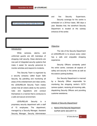 November 26, 2013

[@ LEISURELAX]

and

five

Security

Supervisors.

Security coverage for the centre is
scheduled on a 24-hour basis, 365 days a

3.4 Leisurelax Super Safe Security

year. Besides that, the storefront Security
Department is located at the subway
entrance of the center.

Objective
Introduction
While

The role of the Security Department
cameras,

alarms,

and

uniformed guards are still mainstays of
shopping mall security, these elements are

at LEISURELAX is to ensure every visitor
has

a

safe

and

enjoyable

shopping

experience.

now part of integrated security systems that
Security Officers constantly patrol

make it easier for security personnel to

the entire centre, oversees all aspects of

monitor activities and respond to incidents.

safety and security in the centre as well as
This Security Team is organized by

the exterior parking facilities.

a security company called Super Safe
Our Security Department is manned

Security. By patrolling and monitoring all
areas of the entertainment and relax centre,

by

the LEISURELAX Security Team makes

monitoring the shopping centre’s CCTV

certain that all visitors abide by the centre’s

camera system, receiving all incoming calls,

rules

dispatching Security Officers and providing

and

regulations

and

conduct

themselves in a manner that is conducive to

a

Security

Officer

responsible

customer assistance.

a safe and secure environment.
LEISURELAX

Security

is

a

proprietary security department with a staff
of

15

employees.

The

department,

managed by a Security Manager, Assistant

Details of Security Department


Name of the Security Department:
SUPER SAFE SECURITY ®

Security Manager, Security Administrator
SP Setia Berhad 25

for

 