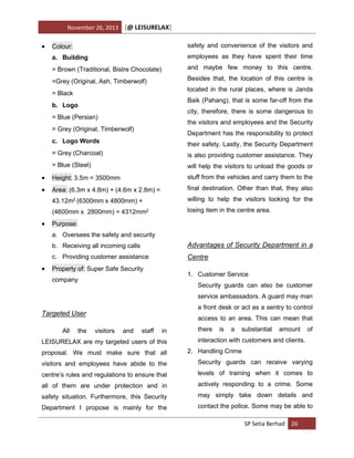 November 26, 2013



[@ LEISURELAX]

Colour:

safety and convenience of the visitors and

a. Building

employees as they have spent their time

= Brown (Traditional, Bistre Chocolate)

and maybe few money to this centre.

=Grey (Original, Ash, Timberwolf)

Besides that, the location of this centre is
located in the rural places, where is Janda

= Black

Baik (Pahang), that is some far-off from the

b. Logo

city, therefore, there is some dangerous to

= Blue (Persian)

the visitors and employees and the Security

= Grey (Original, Timberwolf)

Department has the responsibility to protect

c. Logo Words

their safety. Lastly, the Security Department

= Grey (Charcoal)

is also providing customer assistance. They

= Blue (Steel)

will help the visitors to unload the goods or



Height: 3.5m = 3500mm

stuff from the vehicles and carry them to the



Area: (6.3m x 4.8m) + (4.6m x 2.8m) =

final destination. Other than that, they also

43.12m2 (6300mm x 4800mm) +

willing to help the visitors looking for the

(4600mm x 2800mm) = 4312mm2

losing item in the centre area.



Purpose:
a. Oversees the safety and security
b. Receiving all incoming calls
c. Providing customer assistance



Advantages of Security Department in a
Centre

Property of: Super Safe Security

1. Customer Service

company

Security guards can also be customer
service ambassadors. A guard may man
a front desk or act as a sentry to control

Targeted User
All

the

access to an area. This can mean that
visitors

and

staff

in

LEISURELAX are my targeted users of this
proposal. We must make sure that all

there

is

a

substantial

amount

of

interaction with customers and clients.
2. Handling Crime

visitors and employees have abide to the

Security guards can receive varying

centre’s rules and regulations to ensure that

levels of training when it comes to

all of them are under protection and in

actively responding to a crime. Some

safety situation. Furthermore, this Security

may simply take down details and

Department I propose is mainly for the

contact the police. Some may be able to
SP Setia Berhad 26

 