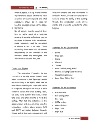 November 26, 2013

[@ LEISURELAX]

detain suspects. It is up to the security

also need another one and half months to

department to decide whether to have

complete. At last, we will need around one

an armed or unarmed guard, and what

week to check the safety of the building.

procedures should be in place for

Overall, the construction needs eleven

handling a suspect should a crime occur.

months and a week to complete the whole

3. Monitoring

building.

Not all security guards spend all their
time on active patrol of a business
property. A security professional may be
employed to monitor video surveillance,
check credentials, check for contraband
or restrict access to an area. These
monitoring duties take a lot of security

Materials for the Construction

responsibility off the shoulders of the



Bricks

business owner and employees, and



Steel bars

allow them to focus on their jobs.



Stone



Cement



Timber



Paint – Brown, Grey, Black



Normal and Long Glass Windows



Glass Sliding Window



Long Glass Sliding Door

Duration of Project
The estimation of duration for the
foundation of security house, it would need
about four months to do it. Because it would
be more safety if we spend more time to
build the foundation part. There are a total
of four pillars, each pillar will be built at each

Materials for the Installation

corner to sustain the whole building. Next,



Electrical wire

we carry on to build by the bricks, it may



Fire Extinguisher



Fire Hose



CCTV system



Alarm System



Light Tube



Light Bulb

take about total of six months to reach the
rooftop. After that, the installation of the
glass windows and door, electrical wire, fire
extinguisher system, alarm system, light
and CCTV connection between Security
House and all the centre departments will

SP Setia Berhad 27

 