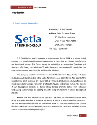 November 26, 2013

[@ LEISURELAX]

Introduction

1.1 Our Company Description
Company: S P Setia Berhad
Address: Setia Corporate Tower,
5A Jalan Setia Nusantara
U13/17, Setia Alam, 40170
Shah Alam, Selangor.
Tel: +6 03 – 3344 8800

S P Setia Berhad was incorporated in Malaysia on 8 August 1974 as a private limited
company principally involved in property development, construction, wood-based manufacturing
and investment holding. The Group earned its recognition as a reputable Developer and
Contractor after having completed over 30,000 units ranging from residential houses to high rise
condominiums as well as commercial and industrial buildings.
The Company was listed on the Second Board of the KLSE on 12 April 1993. S P Setia
Bhd successfully transferred its listing status from the Second Board to the Main Board of the
Kuala Lumpur Stock Exchange on 4 June 1996. S P Setia’s core business activity is focused on
mixed residential township development of affordable housing for the mass market. The majority
of our development consists of double storey terrace products comes from extensive
landscaping and emphasis on creating a healthy living environment in all our development
projects.
Besides that, as a general building contractor, S P Setia has been responsible for some
of the most iconic buildings in Malaysia, as well as a number of major infrastructure projects.
We have a distinct advantage over our competitors, as we not only bring an outstanding breadth
of industry experience and expertise to our projects, we also offer highly specialized capabilities
such as industrialized building system (IBS).

SP Setia Berhad 3

 