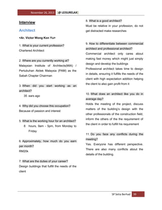 November 26, 2013

[@ LEISURELAX]

Interview

8. What is a good architect?

Architect

get distracted make researches

Must be relative in your profession, do not

<Ar. Victor Wong Kon Yu>
1. What is your current profession?
Chartered Architect
2. Where are you currently working at?
Malaysian Institute of Architects(MIA) /
Pertubuhan Akitek Malaysia (PAM) as the
Sabah Chapter Chairman
3. When did you start working as an
architect?
35 ears ago
4. Why did you choose this occupation?
Because of passion and interest
5. What is the working hour for an architect?
8

hours, 9am - 5pm, from Monday to
Friday

6. Approximately, how much do you earn
per month?
RM20k

9. How to differentiate between commercial
architect and professional architect?
Commercial architect only cares about
making fast money which might just simply
design and develop the buildings
Professional architect takes time to design
in details, ensuring it fulfills the needs of the
client with high expectation addition helping
the client to also gain profit from it
10. What does an architect like you do in
average day?
Holds the meeting of the project, discuss
matters of the building’s design with the
other professionals of the construction field,
inform the others of the the requirement of
the client in order to fulfill his requirement
11. Do you face any conflicts during the
meeting?
Yes. Everyone has different perspective.
There are also many conflicts about the
details of the building.

7. What are the duties of your career?
Design buildings that fulfill the needs of the
client

SP Setia Berhad 39

 