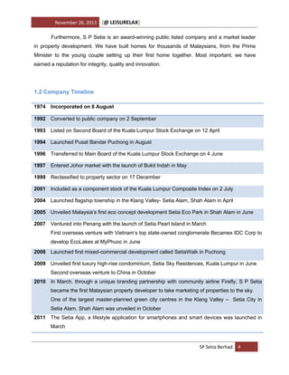November 26, 2013

[@ LEISURELAX]

Furthermore, S P Setia is an award-winning public listed company and a market leader
in property development. We have built homes for thousands of Malaysians, from the Prime
Minister to the young couple setting up their first home together. Most important, we have
earned a reputation for integrity, quality and innovation.

1.2 Company Timeline
1974 Incorporated on 8 August
1992 Converted to public company on 2 September
1993 Listed on Second Board of the Kuala Lumpur Stock Exchange on 12 April
1994 Launched Pusat Bandar Puchong in August
1996 Transferred to Main Board of the Kuala Lumpur Stock Exchange on 4 June
1997 Entered Johor market with the launch of Bukit Indah in May
1999 Reclassified to property sector on 17 December
2001 Included as a component stock of the Kuala Lumpur Composite Index on 2 July
2004 Launched flagship township in the Klang Valley- Setia Alam, Shah Alam in April
2005 Unveiled Malaysia’s first eco concept development Setia Eco Park in Shah Alam in June
2007 Ventured into Penang with the launch of Setia Pearl Island in March
First overseas venture with Vietnam’s top state-owned conglomerate Becamex IDC Corp to
develop EcoLakes at MyPhuoc in June
2008 Launched first mixed-commercial development called SetiaWalk in Puchong
2009 Unveiled first luxury high-rise condominium, Setia Sky Residences, Kuala Lumpur in June
Second overseas venture to China in October
2010 In March, through a unique branding partnership with community airline Firefly, S P Setia
became the first Malaysian property developer to take marketing of properties to the sky.
One of the largest master-planned green city centres in the Klang Valley – Setia City in
Setia Alam, Shah Alam was unveiled in October
2011 The Setia App, a lifestyle application for smartphones and smart devices was launched in
March

SP Setia Berhad 4

 