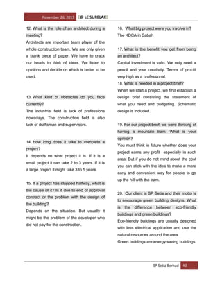 November 26, 2013

[@ LEISURELAX]

12. What is the role of an architect during a

16. What big project were you involve in?

meeting?

The KDCA in Sabah

Architects are important team player of the
whole construction team. We are only given

17. What is the benefit you get from being

a blank piece of paper. We have to crack

an architect?

our heads to think of ideas. We listen to

Capital investment is valid. We only need a

opinions and decide on which is better to be

pencil and your creativity. Terms of procfit

used.

very high as a professional.
18. What is needed in a project brief?
When we start a project, we first establish a

13. What kind of obstacles do you face

design brief consisting the statement of

currently?

what you need and budgeting. Schematic

The industrial field is lack of professions

design is included.

nowadays. The construction field is also
lack of draftsman and supervisors.

19. For our project brief, we were thinking of
having a mountain tram. What is your

14. How long does it take to complete a
project?
It depends on what project it is. If it is a
small project it can take 2 to 3 years. If it is
a large project it might take 3 to 5 years.
15. If a project has stopped halfway, what is
the cause of it? Is it due to end of approval
contract or the problem with the design of
the building?
Depends on the situation. But usually it
might be the problem of the developer who
did not pay for the construction.

opinion?
You must think in future whether does your
project earns any profit especially in such
area. But if you do not mind about the cost
you can stick with the idea to make a more
easy and convenient way for people to go
up the hill with the tram.
20. Our client is SP Setia and their motto is
to encourage green building designs. What
is

the

difference

between

eco-friendly

buildings and green buildings?
Eco-friendly buildings are usually designed
with less electrical application and use the
natural resources around the area.
Green buildings are energy saving buildings.

SP Setia Berhad 40

 