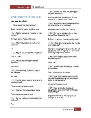 November 26, 2013

[@ LEISURELAX]
10. What is the most proud thing you
have accomplished?

Engineer (Environmental Eng.)
<Mr. Yap Siew Fah>

Contributed to the management of water
resources to the nation and state

1. What is your company's name?

11. Are there any similarities between
the different forms of engineer?

Department of Irrigation and Drainage

We all work with the forces of natural

2. What is your current position in your
company?

12. Do you face any conflict in your
career? How do you handle it?

Principal Senior Assistant Director

Different in opinion. Always seek the truth.

3. When did you start to work as an
engineer?

13. What does an engineer like you do
in average day?

1981

Attend meetings to provide expert technical
advice and oversee a group of engineers in
achieving the planned outputs

4.

Why do you choose this occupation?

Okay in Maths
5. What is the working hour of an
engineer?
8am - 5pm
6. Approximately, how much do you
earn per year?
RM 100k
7. The field of engineer is wide, what is
your expertise?
Water resources management
8.

What are the duties of your career

Water resources management
9. Did you made right choice being an
engineer?

14. How long have you been in the
engineering field?
Since 1981
15. What is your favorite part of being
an engineer?
See things in a logical manner
16. How does your company usually
get jobs? Is it by government or engineer
come to your company?
We serve the government
17. How long is the duration to
complete the project normally for houses
and buildings?
Depends on the size of the project. On
average, 1 - 5 years

Yes
SP Setia Berhad 43

 