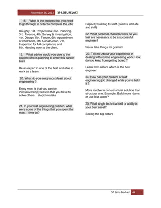 November 26, 2013

[@ LEISURELAX]

18. What is the process that you need
to go through in order to complete the job?
Roughly, 1st. Project idea; 2nd. Planning,
3rd. Finance, 4th. Survey & Investigation,
4th. Design, 5th. Tender, 6th. Appointment
of contractor, 6th. Construction, 7th.
Inspection for full compliance and
8th. Handing over to the client.

Capacity building to staff (positive attitude
and skill)
22. What personal characteristics do you
feel are necessary to be a successful
engineer?
Never take things for granted

19. What advice would you give to the
student who is planning to enter this career
line?

23. Tell me About your experience in
dealing with routine engineering work. How
do you keep from getting bored ?

Be an expert in one of the field and able to
work as a team.

Learn from nature which is the best
engineer

20. What do you enjoy most /least about
engineering ?

24. How has your present or last
engineering job changed while you've held
it ?

Enjoy most is that you can be
innovative/enjoy least is that you have to
solve others stupid mistake
21. In your last engineering position, what
were some of the things that you spent the
most time on?

More involve in non-structural solution than
structural one. Example: Build more dams
or use less water?
25. What single technical skill or ability is
your best asset?
Seeing the big picture

SP Setia Berhad 44

 