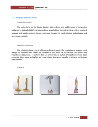 November 26, 2013

[@ LEISURELAX]

1.3 Company Vision & Goal
Vision Statement
Our vision is to be the Market Leader with a strong and stable group of companies
sustained by dedicated staff, management and shareholders’ commitment to providing excellent
services and quality products to our customers through the most effective technologies and
techniques available.

Mission Statement
Our mission is to serve and fulfil our customers’ needs. Our products and services must
always be provided with speed and excellence, and must be trouble-free, and given with
integrity and assurance. To achieve this, we will develop a culture of excellence where each
employee takes pride in his/her work and where teamwork prevails to achieve continuous
improvement.

Awards

SP Setia Berhad 5

 