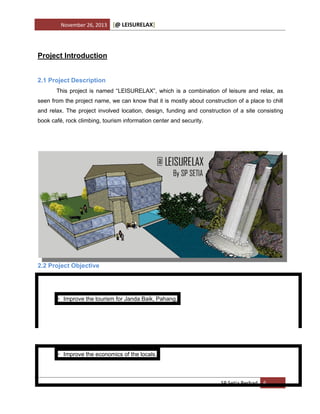 November 26, 2013

[@ LEISURELAX]

Project Introduction
2.1 Project Description
This project is named “LEISURELAX”, which is a combination of leisure and relax, as
seen from the project name, we can know that it is mostly about construction of a place to chill
and relax. The project involved location, design, funding and construction of a site consisting
book café, rock climbing, tourism information center and security.

2.2 Project Objective

• Improve the tourism for Janda Baik, Pahang.

• Improve the economics of the locals.

SP Setia Berhad 6

 