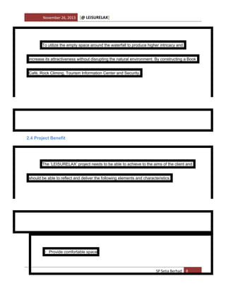November 26, 2013

[@ LEISURELAX]

To utilize the empty space around the waterfall to produce higher intricacy and
increase its attractiveness without disrupting the natural environment. By constructing a Book
Café, Rock Climing, Tourism Information Center and Security.

2.4 Project Benefit

The ‘LEISURELAX’ project needs to be able to achieve to the aims of the client and
should be able to reflect and deliver the following elements and characteristics:

• Provide comfortable space

SP Setia Berhad 8

 