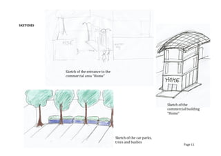 SKETCHES	
  
	
  
	
  
	
  
	
  
	
  
	
  
	
  
	
  
	
  
	
  
	
  
	
  
	
  
	
  
	
   	
  
Page	
  11	
  
Sketch	
  of	
  the	
  entrance	
  to	
  the	
  
commercial	
  area	
  “Home”	
  
Sketch	
  of	
  the	
  
commercial	
  building	
  
“Home”	
  
Sketch	
  of	
  the	
  car	
  parks,	
  
trees	
  and	
  bushes	
  
 