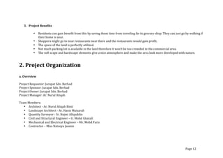 3. Project	
  Benefits	
  
	
  
• Residents	
  can	
  gain	
  benefit	
  from	
  this	
  by	
  saving	
  them	
  time	
  from	
  traveling	
  far	
  to	
  grocery	
  shop.	
  They	
  can	
  just	
  go	
  by	
  walking	
  if	
  
their	
  home	
  is	
  near.	
  
• Shoppers	
  might	
  go	
  to	
  near	
  restaurants	
  near	
  there	
  and	
  the	
  restaurants	
  would	
  gain	
  profit.	
  
• The	
  space	
  of	
  the	
  land	
  is	
  perfectly	
  utilized.	
  
• Not	
  much	
  parking	
  lot	
  is	
  available	
  in	
  the	
  land	
  therefore	
  it	
  won’t	
  be	
  too	
  crowded	
  in	
  the	
  commercial	
  area.	
  
• The	
  soft	
  scape	
  and	
  hardscape	
  elements	
  give	
  a	
  nice	
  atmosphere	
  and	
  make	
  the	
  area	
  look	
  more	
  developed	
  with	
  nature.	
  
	
  
2.	
  Project	
  Organization	
  
	
  
a.	
  Overview	
  
	
  
Project	
  Requestor:	
  Jurapat	
  Sdn.	
  Berhad	
  
Project	
  Sponsor:	
  Jurapat	
  Sdn.	
  Berhad	
  
Project	
  Owner:	
  Jurapat	
  Sdn.	
  Berhad	
  
Project	
  Manager:	
  Ar.	
  Nurul	
  Atiqah	
  	
  
	
  
Team	
  Members:	
  
• Architect	
  -­‐	
  Ar.	
  Nurul	
  Atiqah	
  Binti	
  	
  
• Landscape	
  Architect	
  -­‐	
  Ar.	
  Hanis	
  Maisarah	
  	
  	
  
• Quantity	
  Surveyor	
  -­‐	
  Sr.	
  Najmi	
  Afiquddin	
  
• Civil	
  and	
  Structural	
  Engineer	
  –	
  Ir.	
  Mohd	
  Ghazali	
  
• Mechanical	
  and	
  Electrical	
  Engineer	
  –	
  Mr.	
  Mohd	
  Faris	
  
• Contractor	
  –	
  Miss	
  Natasya	
  Jasmin	
  
	
  
Page	
  12	
  
 