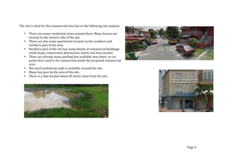 The	
  site	
  is	
  ideal	
  for	
  the	
  commercial	
  area	
  due	
  to	
  the	
  following	
  site	
  analysis:	
  
	
  
• There	
  are	
  many	
  residential	
  areas	
  around	
  there.	
  Many	
  houses	
  are	
  
located	
  on	
  the	
  eastern	
  side	
  of	
  the	
  site.	
  	
  	
  
• There	
  are	
  also	
  some	
  apartments	
  located	
  on	
  the	
  southern	
  and	
  
northern	
  part	
  of	
  the	
  area.	
  
• Northern	
  part	
  of	
  the	
  site	
  has	
  many	
  blocks	
  of	
  commercial	
  buildings:	
  
small	
  shops,	
  restaurants,	
  pharmacies,	
  hotels	
  and	
  mini	
  market.	
  	
  
• There	
  are	
  already	
  many	
  parking	
  lots	
  available	
  near	
  there,	
  so	
  car	
  
parks	
  don’t	
  need	
  to	
  be	
  constructed	
  inside	
  the	
  proposed	
  commercial	
  
area.	
  
• Not	
  much	
  pedestrian	
  path	
  is	
  available	
  around	
  the	
  site.	
  
• Many	
  bus	
  pass	
  by	
  the	
  area	
  of	
  the	
  site.	
  
• There	
  is	
  a	
  lake	
  located	
  about	
  40	
  meter	
  away	
  from	
  the	
  site.	
  	
  
	
  
	
  
	
  
	
  
	
  
	
  
	
  
	
  
	
  
	
  
	
  
Page	
  4	
  
 