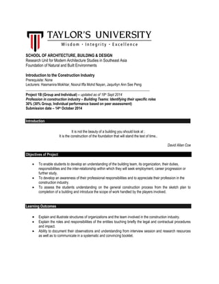 SCHOOL OF ARCHITECTURE, BUILDING & DESIGN
Research Unit for Modern Architecture Studies in Southeast Asia
Foundation of Natural and Built Environments
Introduction to the Construction Industry
Prerequisite: None
Lecturers: Hasmanira Mokhtar, Noorul Iffa Mohd Nayan, Jaqurliyn Ann See Peng
_____________________________________________________________________
Project 1B (Group and Individual) – updated as of 18th Sept 2014
Profession in construction industry – Building Teams: Identifying their specific roles
30% (30% Group, Individual performance based on peer assessment)
Submission date – 14th October 2014
Introduction
It is not the beauty of a building you should look at ;
It is the construction of the foundation that will stand the test of time..
David Allan Coe
Objectives of Project
 To enable students to develop an understanding of the building team, its organization, their duties,
responsibilities and the inter-relationship within which they will seek employment, career progression or
further study.
 To develop an awareness of their professional responsibilities and to appreciate their profession in the
construction industry.
 To assess the students understanding on the general construction process from the sketch plan to
completion of a building and introduce the scope of work handled by the players involved.
Learning Outcomes
 Explain and illustrate structures of organizations and the team involved in the construction industry.
 Explain the roles and responsibilities of the entities touching briefly the legal and contractual procedures
and impact.
 Ability to document their observations and understanding from interview session and research resources
as well as to communicate in a systematic and convincing booklet.
 