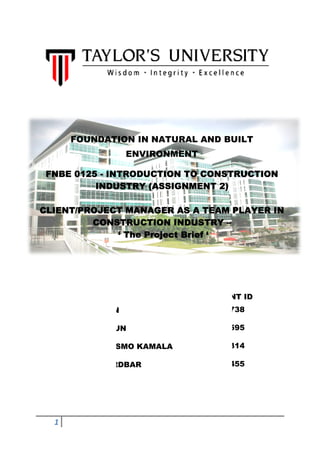 FOUNDATION IN NATURAL AND BUILT
                   ENVIRONMENT

 FNBE 0125 - INTRODUCTION TO CONSTRUCTION
          INDUSTRY (ASSIGNMENT 2)

CLIENT/PROJECT MANAGER AS A TEAM PLAYER IN
         CONSTRUCTION INDUSTRY –
             ‘ The Project Brief ‘




      NAME                       STUDENT ID
  1. YAP ZHI JUN                  0310738

  2. LIU CHUN JUN                 0305595

  3. MERCY ONESMO KAMALA          0311314

  4. MELIKA BORDBAR               0311455




  1
 