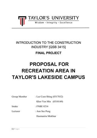 1 | P a g e
INTRODUCTION TO THE CONSTRUCTION
INDUSTRY [QSB 3415]
FINAL PROJECT
PROPOSAL FOR
RECREATION AREA IN
TAYLOR'S LAKESIDE CAMPUS
Group Member : Lee Czen Shing (0317832)
Khor Yen Min (0318149)
Intake : FNBE 0214
Lecturer : Ann See Peng
Hasmanira Mokhtar
 