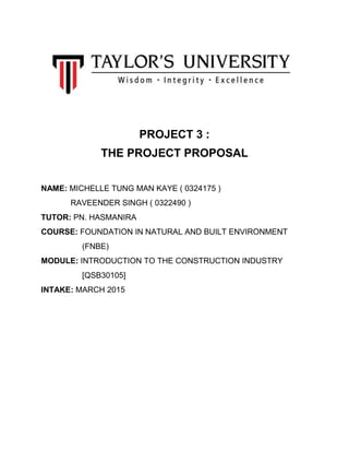 PROJECT 3 :
THE PROJECT PROPOSAL
NAME: MICHELLE TUNG MAN KAYE ( 0324175 )
RAVEENDER SINGH ( 0322490 )
TUTOR: PN. HASMANIRA
COURSE: FOUNDATION IN NATURAL AND BUILT ENVIRONMENT
(FNBE)
MODULE: INTRODUCTION TO THE CONSTRUCTION INDUSTRY
[QSB30105]
INTAKE: MARCH 2015
 