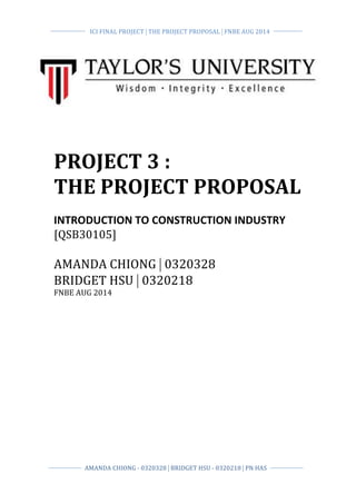  
	
  
	
  
	
  ICI	
  FINAL	
  PROJECT	
  |	
  THE	
  PROJECT	
  PROPOSAL	
  |	
  FNBE	
  AUG	
  2014	
  	
  
	
  
	
   	
  
	
  
AMANDA	
  CHIONG	
  -­‐	
  0320328	
  |	
  BRIDGET	
  HSU	
  -­‐	
  0320218	
  |	
  PN	
  HAS	
  	
  
	
  
	
   	
  
	
  
PROJECT	
  3	
  :	
  	
  
THE	
  PROJECT	
  PROPOSAL	
  	
  
	
  
INTRODUCTION	
  TO	
  CONSTRUCTION	
  INDUSTRY	
  	
  
[QSB30105]	
  
	
  
AMANDA	
  CHIONG	
  |	
  0320328	
  	
  
BRIDGET	
  HSU	
  |	
  0320218	
  	
  
FNBE	
  AUG	
  2014	
  	
  
	
  
	
  
	
  
	
  
	
  
	
  
	
  
 