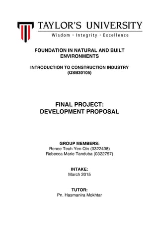 FOUNDATION IN NATURAL AND BUILT
ENVIRONMENTS
INTRODUCTION TO CONSTRUCTION INDUSTRY
(QSB30105)
FINAL PROJECT:
DEVELOPMENT PROPOSAL
GROUP MEMBERS:
Renee Teoh Yen Qin (0322438)
Rebecca Marie Tanduba (0322757)
INTAKE:
March 2015
TUTOR:
Pn. Hasmanira Mokhtar
 