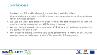 Conclusions
• Dealt with the DID problem leveraging knowledge encoded in LMMs
• We appropriately prompted the LMM in order to extract generic semantic descriptions,
as well as elicited emotions
• We used the CLIP’s text encoder in order to obtain the text embeddings of both the
generic semantic descriptions and LMM-elicited emotions
• We used them along with the corresponding CLIP’s image embeddings for addressing
the downstream task of DID
• The proposed method achieved very good performance in terms of classification
accuracy, superior to the current state-of-the-art on the DID-Aug. dataset
13
 