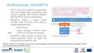Preliminaries: MiniGPT-4
• GPT-4 is the first model to accept both
text and image input, producing text
output, however the technical details
behind GPT-4 remain undisclosed
• MiniGPT-4 aligns a frozen visual
encoder with a frozen LLM, using a
single projection layer
- LLM: Vicuna
- Visual encoder: ViT-G/14 from
EVA- CLIP and a Q-Former network
• MiniGPT-4 only requires training the
linear projection layer to align the
visual features with the LLM
5
The MiniGPT-4 model [3]
[3] Zhu, Deyao, et al. "Minigpt-4: Enhancing vision-language understanding with advanced large language models."
arXiv preprint arXiv:2304.10592 (2023).
 