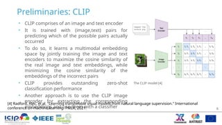 Preliminaries: CLIP
• CLIP comprises of an image and text encoder
• It is trained with (image,text) pairs for
predicting which of the possible pairs actually
occurred
• To do so, it learns a multimodal embedding
space by jointly training the image and text
encoders to maximize the cosine similarity of
the real image and text embeddings, while
minimizing the cosine similarity of the
embeddings of the incorrect pairs
• CLIP provides outstanding zero-shot
classification performance
• Another approach is to use the CLIP image
encoder for extracting the corresponding
embeddings and use them with a classifier 6
The CLIP model [4]
[4] Radford, Alec, et al. "Learning transferable visual models from natural language supervision." International
conference on machine learning. PMLR, 2021.
 