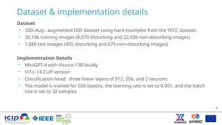 Dataset & implementation details
Dataset
• DID-Aug.: augmented DID dataset using hard examples from the YFCC dataset.
• 30,106 training images (8,070 disturbing and 22,036 non-disturbing images)
• 1,080 test images (405 disturbing and 675 non-disturbing images)
Implementation Details
• MiniGPT-4 with Vicuna-13B locally
• ViT-L-14 CLIP version
• Classification head: three linear layers of 512, 256, and 2 neurons
• The model is trained for 500 epochs, the learning rate is set to 0.001, and the batch
size is set to 32 samples
8
 