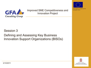 This Project is funded by the

                Improved SME Competitiveness and   European Union


                        Innovation Project




 Session 3
 Defining and Assessing Key Business
 Innovation Support Organizations (BISOs)




2/10/2011
 